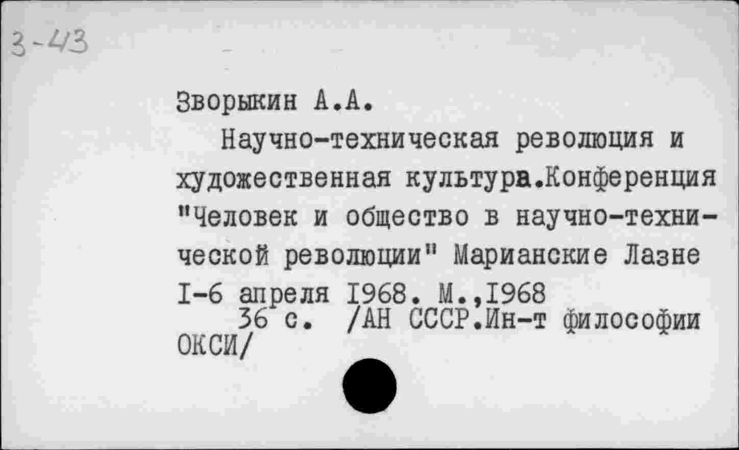 ﻿з-^з
Зворыкин А.А.
Научно-техническая революция и художественная культура.Конференция ’’Человек и общество в научно-технической революции” Марианские Лазне 1-6 апреля 1968. М.,1968
36 с. /АН СССР.Ин-т философии ОКСИ/